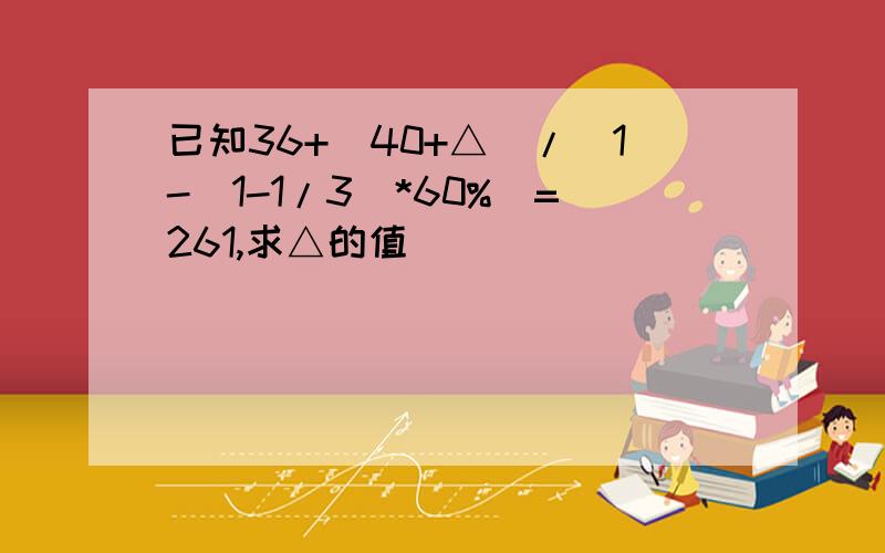 已知36+（40+△）/（1-（1-1/3）*60%）=261,求△的值