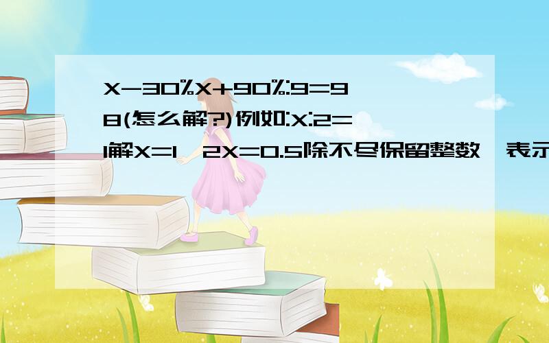 X-30%X+90%:9=98(怎么解?)例如:X:2=1解X=1*2X=0.5除不尽保留整数*表示乘:表示比