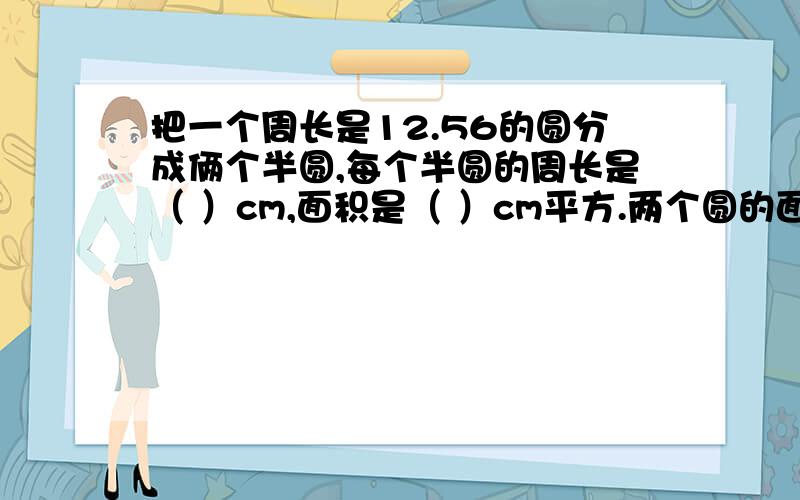 把一个周长是12.56的圆分成俩个半圆,每个半圆的周长是（ ）cm,面积是（ ）cm平方.两个圆的面积相等是因为它们的（）相等 .