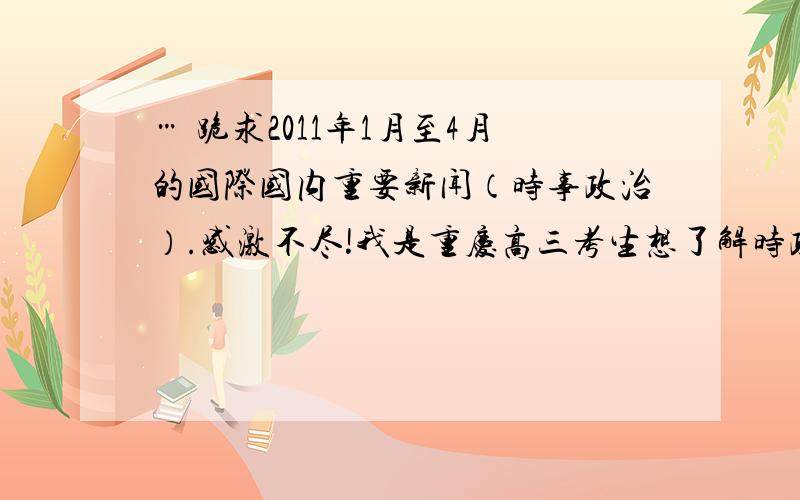 … 跪求2011年1月至4月的国际国内重要新闻（时事政治）.感激不尽!我是重庆高三考生想了解时政新闻,大题非常有用!