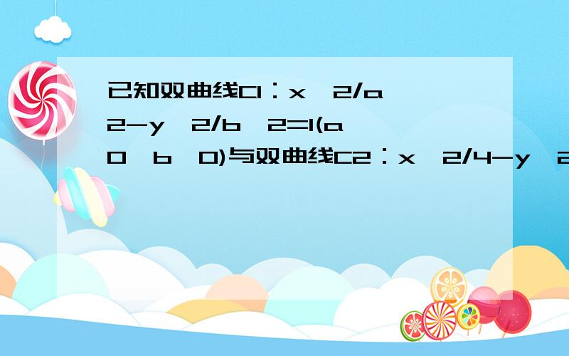 已知双曲线C1：x^2/a^2-y^2/b^2=1(a>0,b>0)与双曲线C2：x^2/4-y^2/16=1有相同的渐近线,且C1的右焦点为F(根号5,0),则a= ,b= .