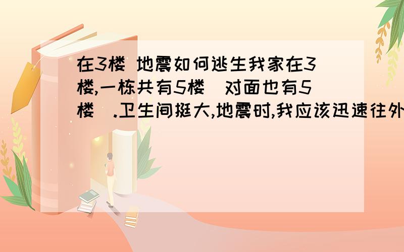 在3楼 地震如何逃生我家在3楼,一栋共有5楼（对面也有5楼）.卫生间挺大,地震时,我应该迅速往外跑向空地?还是藏在桌子下多长时间呢?外逃来得及吗?