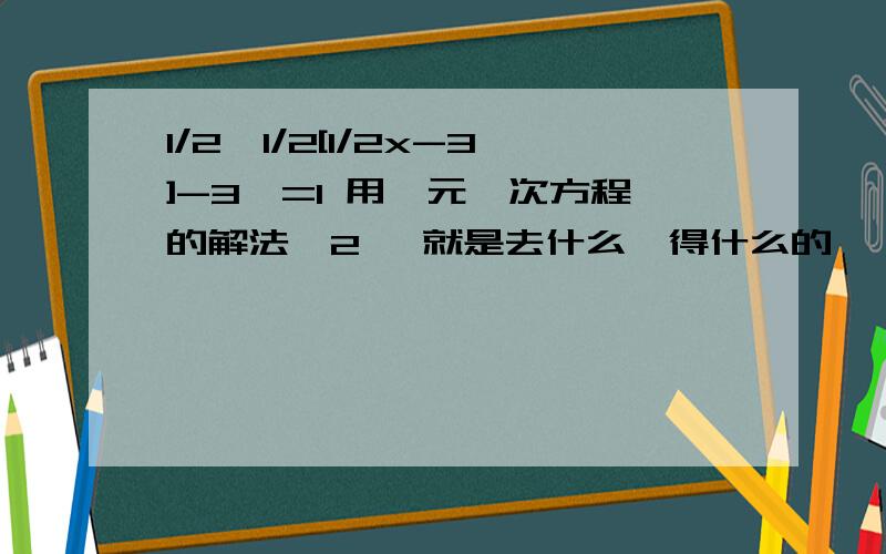 1/2【1/2[1/2x-3]-3】=1 用一元一次方程的解法【2】 就是去什么,得什么的