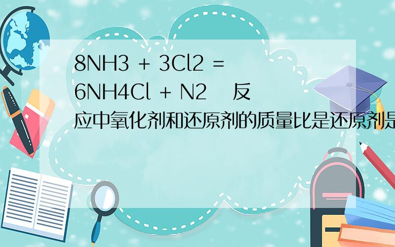 8NH3 + 3Cl2 = 6NH4Cl + N2 　反应中氧化剂和还原剂的质量比是还原剂是多少个NH3，为什么？