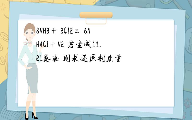 8NH3+ 3Cl2= 6NH4Cl+N2 若生成11.2L氮气 则求还原剂质量