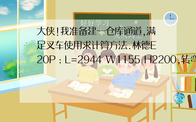 大侠!我准备建一仓库通道,满足叉车使用求计算方法.林德E20P：L=2944 W1155 H2200,转弯半径R1719.设计的通道最小宽度能是多少?