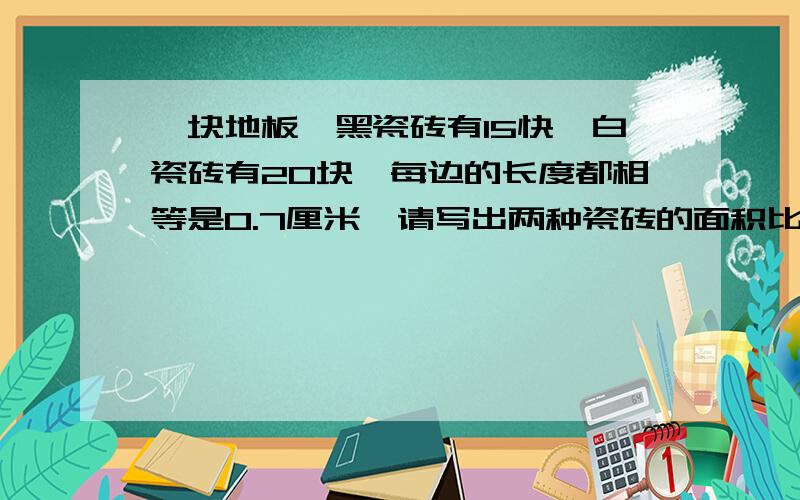 一块地板,黑瓷砖有15快,白瓷砖有20块,每边的长度都相等是0.7厘米,请写出两种瓷砖的面积比并化简