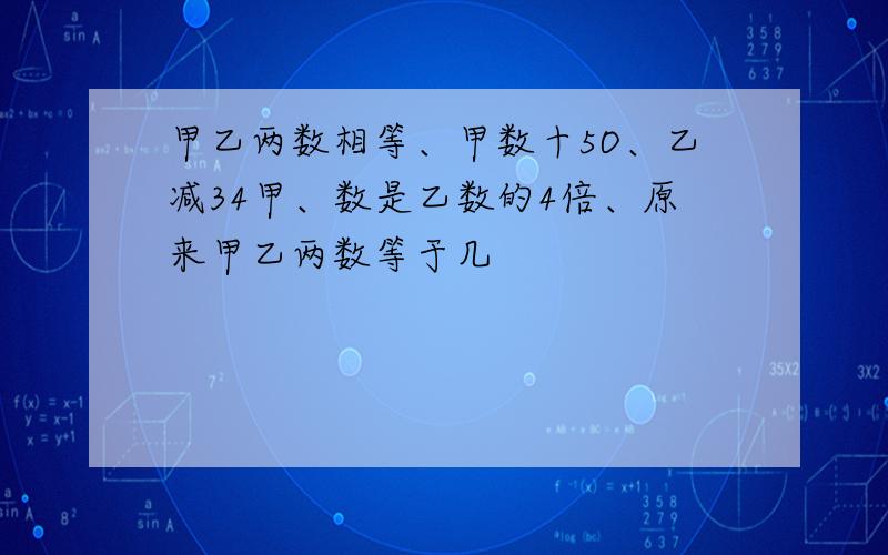 甲乙两数相等、甲数十5O、乙减34甲、数是乙数的4倍、原来甲乙两数等于几