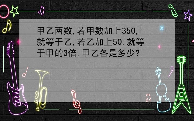 甲乙两数,若甲数加上350,就等于乙,若乙加上50,就等于甲的3倍,甲乙各是多少?