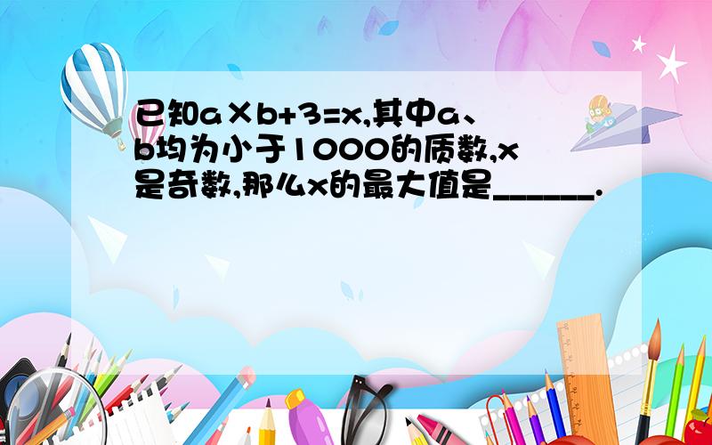 已知a×b+3=x,其中a、b均为小于1000的质数,x是奇数,那么x的最大值是______.