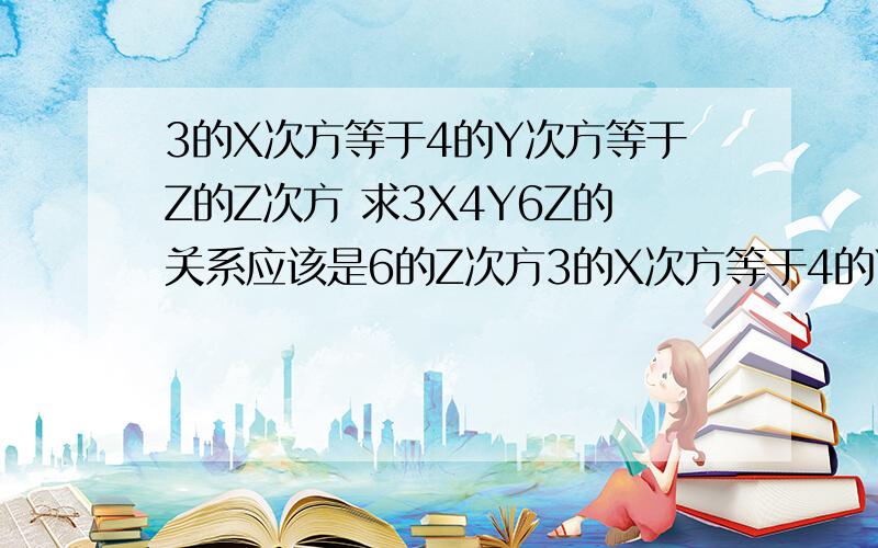 3的X次方等于4的Y次方等于Z的Z次方 求3X4Y6Z的关系应该是6的Z次方3的X次方等于4的Y次方等于6的Z次方 求3X4Y6Z的关系