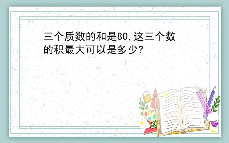 三个质数的和是80,这三个数的积最大可以是多少?