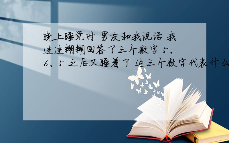 晚上睡觉时 男友和我说话 我迷迷糊糊回答了三个数字 5、6、5 之后又睡着了 这三个数字代表什么意思呢?