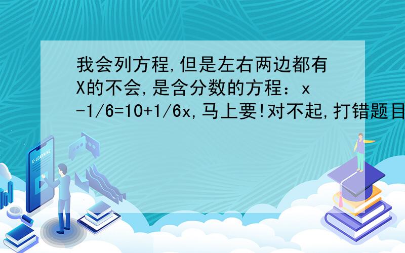 我会列方程,但是左右两边都有X的不会,是含分数的方程：x-1/6=10+1/6x,马上要!对不起,打错题目了.应该是x-1/6X=10+1/6x ,