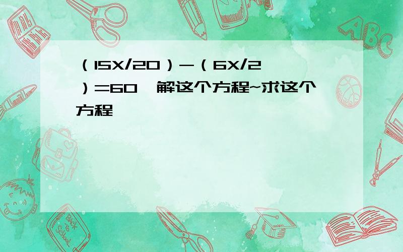 （15X/20）-（6X/2）=60,解这个方程~求这个方程