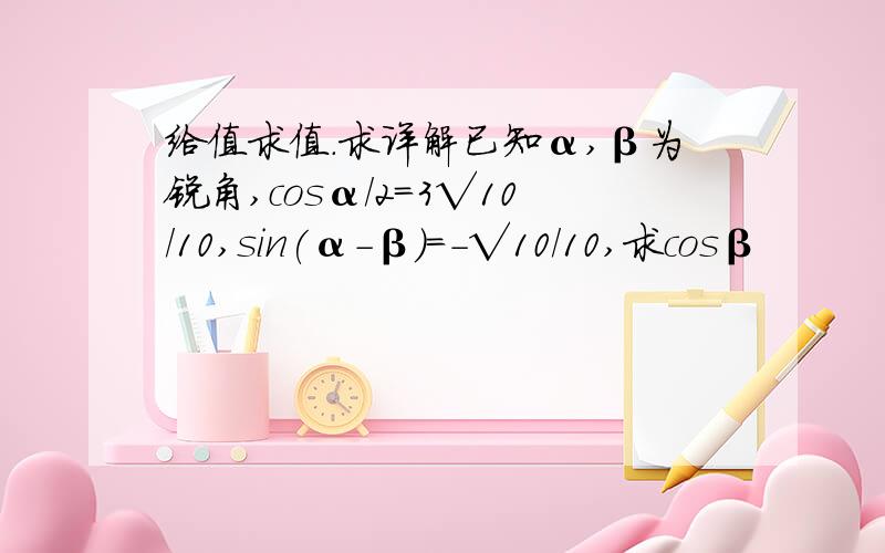 给值求值.求详解已知α,β为锐角,cosα/2=3√10/10,sin(α-β)=-√10/10,求cosβ