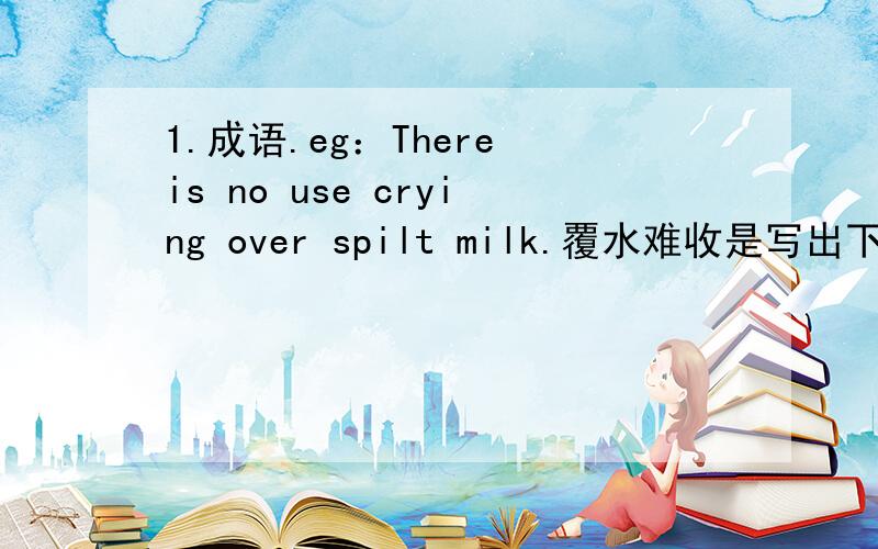 1.成语.eg：There is no use crying over spilt milk.覆水难收是写出下列英语对应的成语：①like a duck to water ②poor as a church mouse③at sixes and sevens④spend money like water⑤as timid as a hare2.习惯用语.eg：Don't let