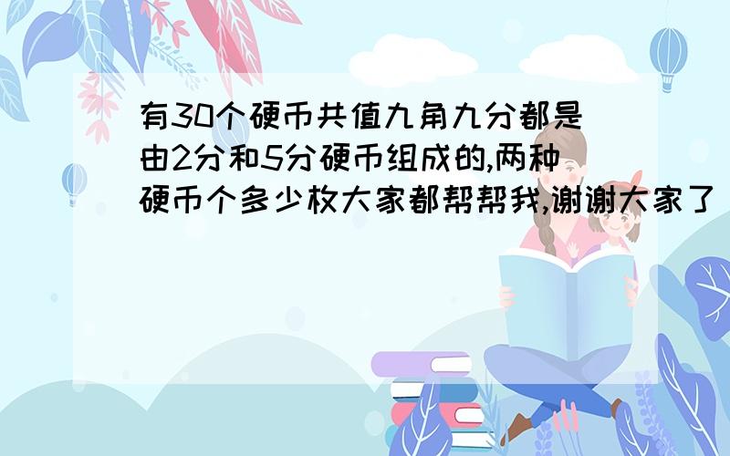 有30个硬币共值九角九分都是由2分和5分硬币组成的,两种硬币个多少枚大家都帮帮我,谢谢大家了