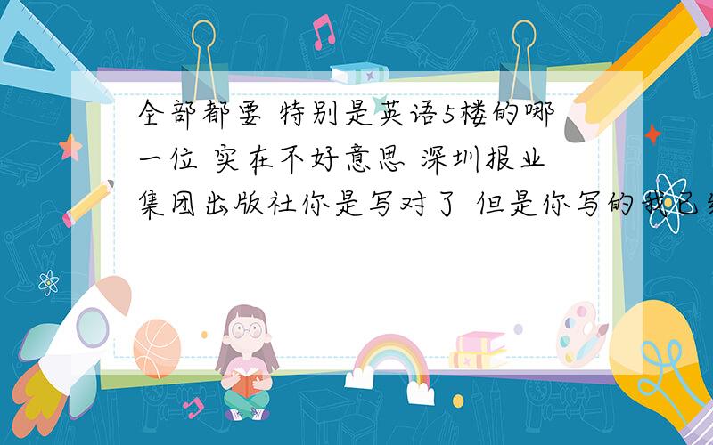 全部都要 特别是英语5楼的哪一位 实在不好意思 深圳报业集团出版社你是写对了 但是你写的我已经写的 而且我要的是全部 特别是英语哦