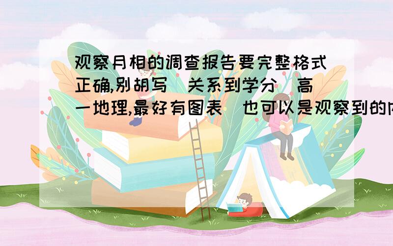 观察月相的调查报告要完整格式正确,别胡写(关系到学分)高一地理,最好有图表(也可以是观察到的内容).自己写也行,从网络上下也行,但要真实,准确!内容:1,每天月亮出没的大致时间;2,一天中