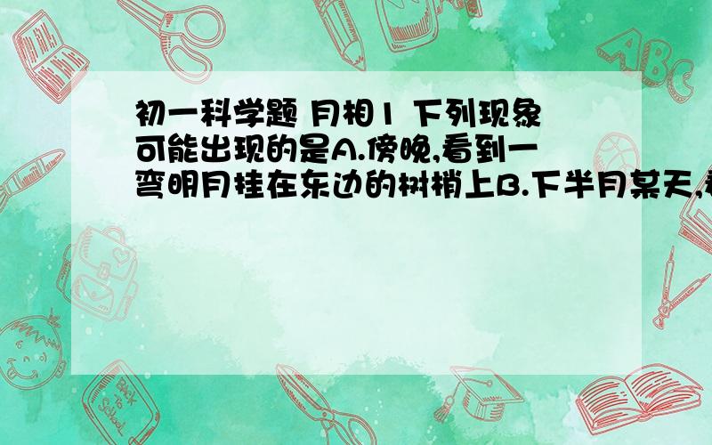 初一科学题 月相1 下列现象可能出现的是A.傍晚,看到一弯明月挂在东边的树梢上B.下半月某天,看到半个月亮从东边升起来C.从初一到二十九（三十）,见月时间越来越长D.每年除夕之夜,月朗星