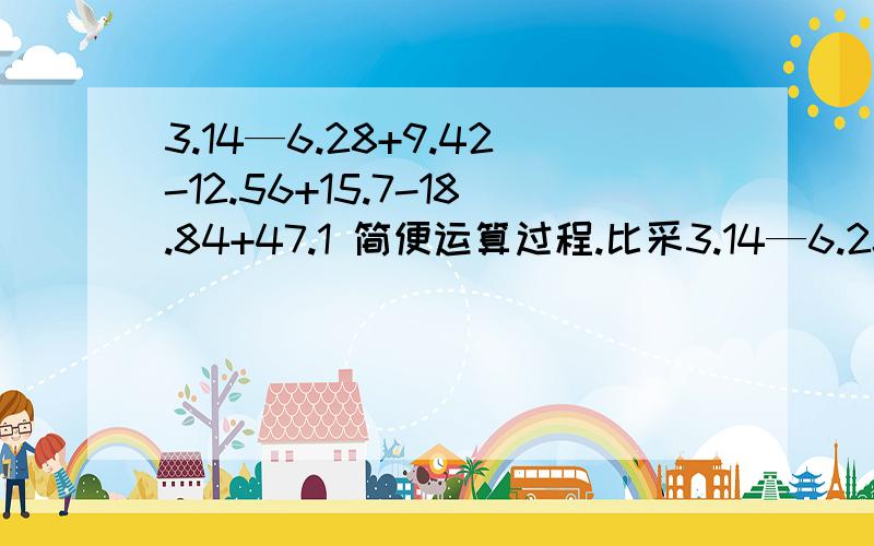 3.14—6.28+9.42-12.56+15.7-18.84+47.1 简便运算过程.比采3.14—6.28+9.42-12.56+15.7-18.84+47.1