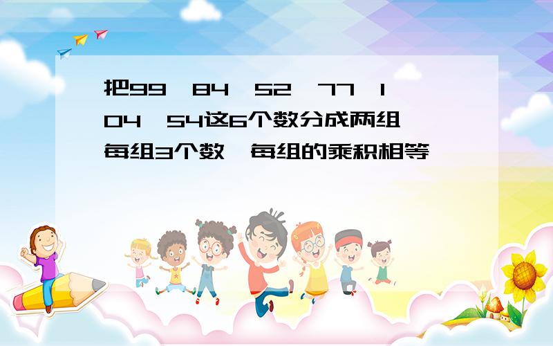 把99,84,52,77,104,54这6个数分成两组,每组3个数,每组的乘积相等