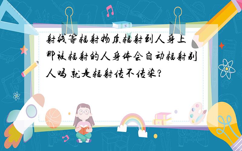 射线等辐射物质辐射到人身上 那被辐射的人身体会自动辐射别人吗 就是辐射传不传染?