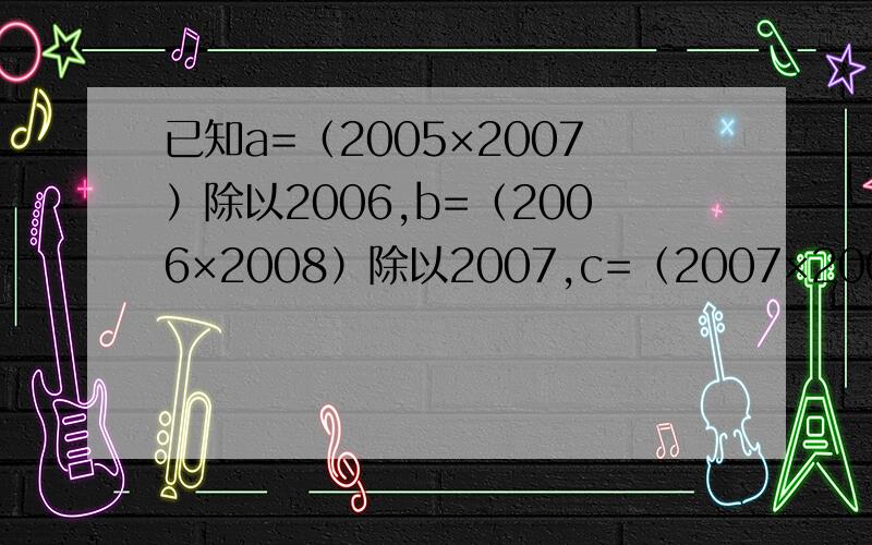 已知a=（2005×2007）除以2006,b=（2006×2008）除以2007,c=（2007×2009）除以2008,试比较a.b.c的大小快