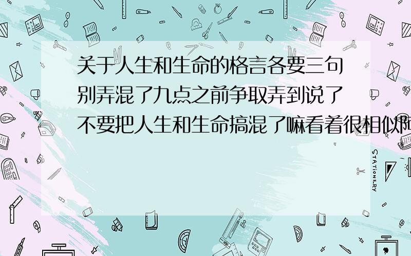 关于人生和生命的格言各要三句别弄混了九点之前争取弄到说了不要把人生和生命搞混了嘛看着很相似阿```算了，再加一个，关于理想的，3句