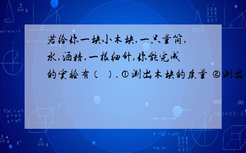 若给你一块小木块,一只量筒,水,酒精,一根细针,你能完成的实验有（ ）.①测出木块的质量 ②测出木块的体积 ③测出木块的密度 ④测出酒精的密度 ⑤测出木块所受水的浮力 ⑥测出木块所受