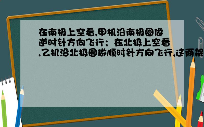 在南极上空看,甲机沿南极圈做逆时针方向飞行；在北极上空看,乙机沿北极圈做顺时针方向飞行,这两架飞机的飞行方向（ ）A都自东向西飞行 B都自西向东飞行 C甲机向东飞行,乙机向西飞行 D