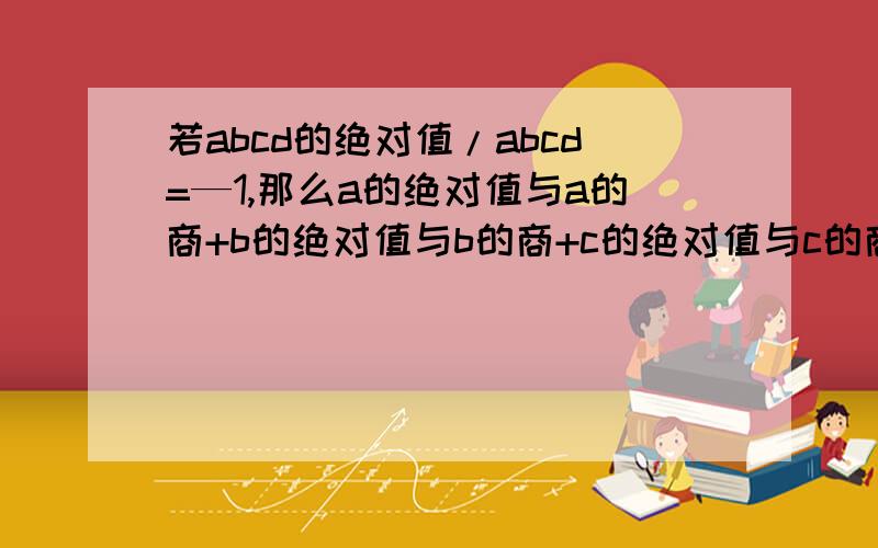 若abcd的绝对值/abcd=—1,那么a的绝对值与a的商+b的绝对值与b的商+c的绝对值与c的商+d的绝对值与d的商=?原题给出的答案是2,而没有-2,是不是答案有误.