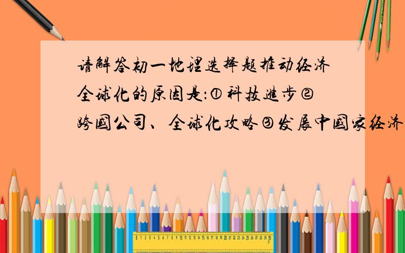 请解答初一地理选择题推动经济全球化的原因是：①科技进步②跨国公司、全球化攻略③发展中国家经济的发展④一个国家努力发展自身经济A. ①②③   B②③④    C ①②    D ③④向来打着维