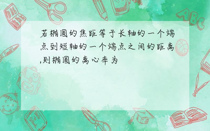 若椭圆的焦距等于长轴的一个端点到短轴的一个端点之间的距离,则椭圆的离心率为