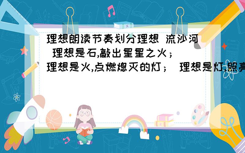 理想朗读节奏划分理想 流沙河 理想是石,敲出星星之火； 理想是火,点燃熄灭的灯； 理想是灯,照亮夜行的路； 理想是路,引你走到黎明.饥寒的年代里,理想是温饱； 温饱的年代里,理想是文明