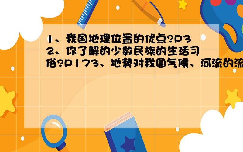 1、我国地理位置的优点?P32、你了解的少数民族的生活习俗?P173、地势对我国气候、河流的流向、东西交通主生的影响?P234、山区的有利条件和不利条件?P305、不同温度带对我们的生产、生活