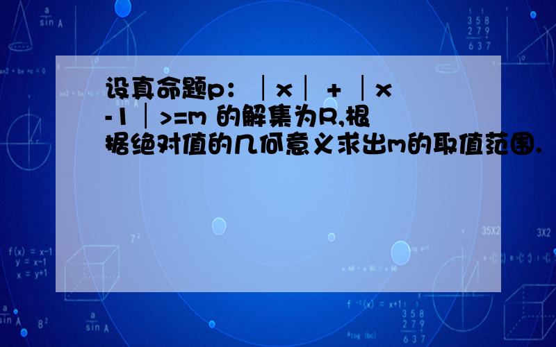 设真命题p：│x│ + │x-1│>=m 的解集为R,根据绝对值的几何意义求出m的取值范围.