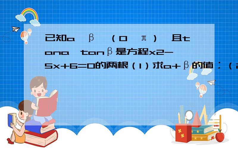 已知a,β∈（0,π）,且tana,tanβ是方程x2-5x+6=0的两根（1）求a+β的值；（2）求cos（a-β）的值网上的回答看不懂不知α,β的大小,但可以确定α-β 属于（-π/2,π/2),cos（α-β）为正值 tan(α-β)(tanα-tanβ)