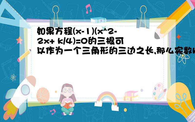 如果方程(x-1)(x^2-2x+ k/4)=0的三根可以作为一个三角形的三边之长,那么实数k的取值范围是答案是3＜k≤4．,但是怎么求出来的?