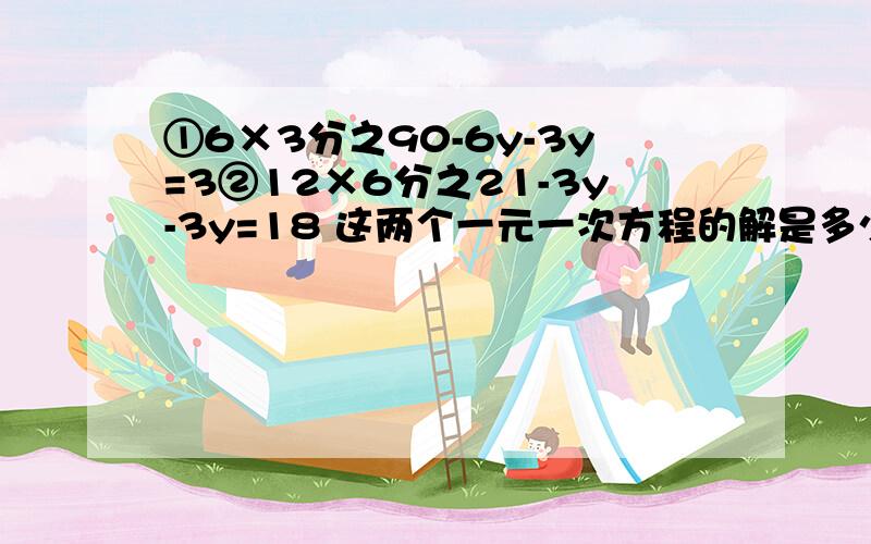 ①6×3分之90-6y-3y=3②12×6分之21-3y-3y=18 这两个一元一次方程的解是多少,列出运算步骤