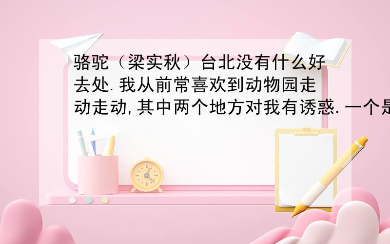 骆驼（梁实秋）台北没有什么好去处.我从前常喜欢到动物园走动走动,其中两个地方对我有诱惑.一个是一家茶馆,有高屋建瓴之势,凭窗远眺,一片釉绿的田畴,小川蜿蜒其间,颇可使人目旷神怡.