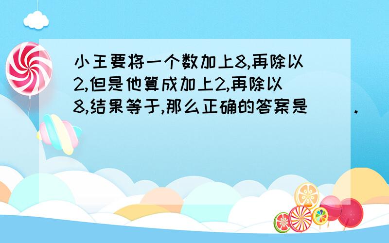 小王要将一个数加上8,再除以2,但是他算成加上2,再除以8,结果等于,那么正确的答案是（ ）.