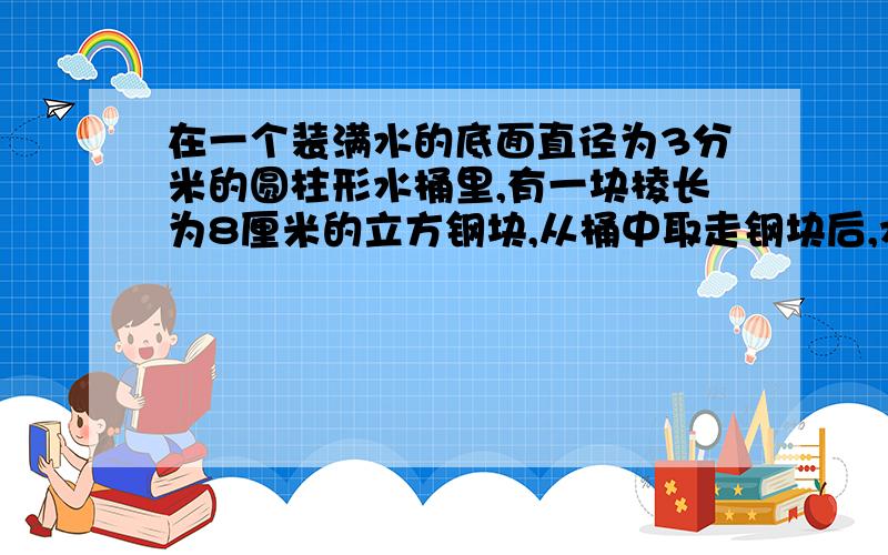 在一个装满水的底面直径为3分米的圆柱形水桶里,有一块棱长为8厘米的立方钢块,从桶中取走钢块后,水面下降了多少厘米?(得数保留整厘米数）求助高手,