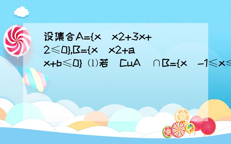 设集合A={x|x2+3x+2≤0},B={x|x2+ax+b≤0} ⑴若（CuA）∩B={x|-1≤x≤2},（CuA）∪B=R,求a,b的值； ⑵若b=1,且A∪B=A,求实数a的取值范围 明早要交的作业,