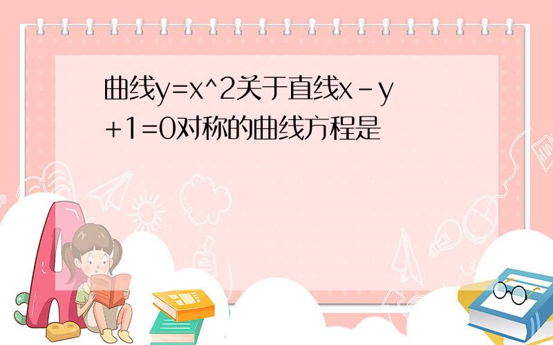 曲线y=x^2关于直线x-y+1=0对称的曲线方程是