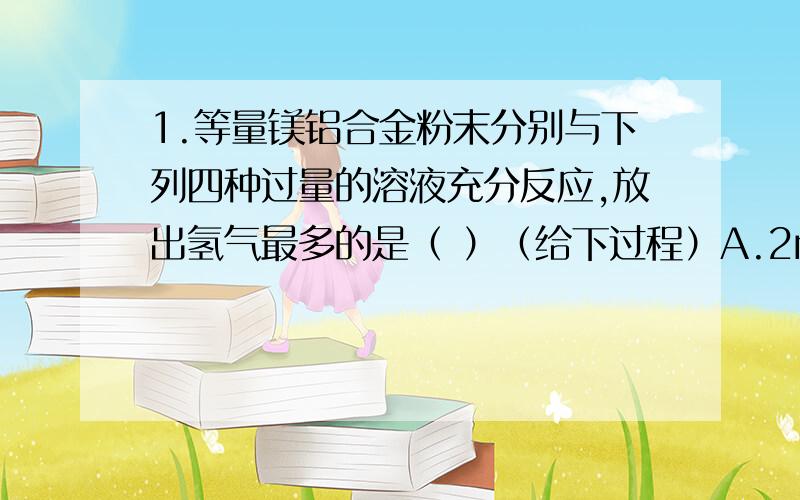 1.等量镁铝合金粉末分别与下列四种过量的溶液充分反应,放出氢气最多的是（ ）（给下过程）A.2mol/L的硫酸溶液 B.18mol/L的硫酸溶液C.6mol/L的氢氧化钾溶液 D.3mol/L的硝酸溶液2.举出一个金属元