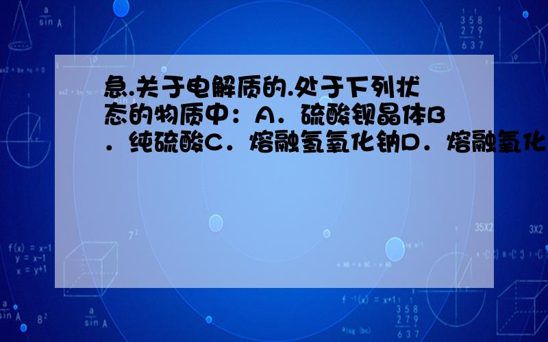 急.关于电解质的.处于下列状态的物质中：A．硫酸钡晶体B．纯硫酸C．熔融氢氧化钠D．熔融氧化铝E．液态三氧化硫F．酒精G．石墨H．铝I．氯化钠的水溶液（1）上述物质中能导电的是（2）上