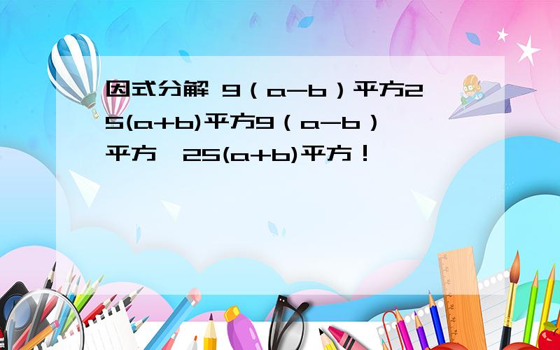 因式分解 9（a-b）平方25(a+b)平方9（a-b）平方—25(a+b)平方！