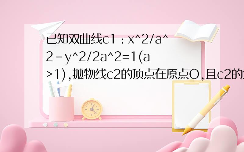 已知双曲线c1：x^2/a^2-y^2/2a^2=1(a>1),抛物线c2的顶点在原点O,且c2的焦点是c1的右焦点.